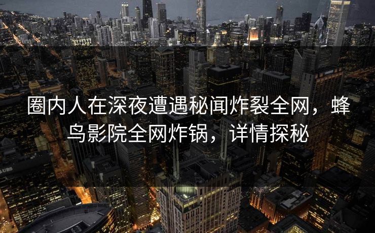 圈内人在深夜遭遇秘闻炸裂全网,蜂鸟影院全网炸锅,详情探秘 圈内人在深夜遭遇秘闻炸裂全网,蜂鸟影院全网炸锅,详情探秘