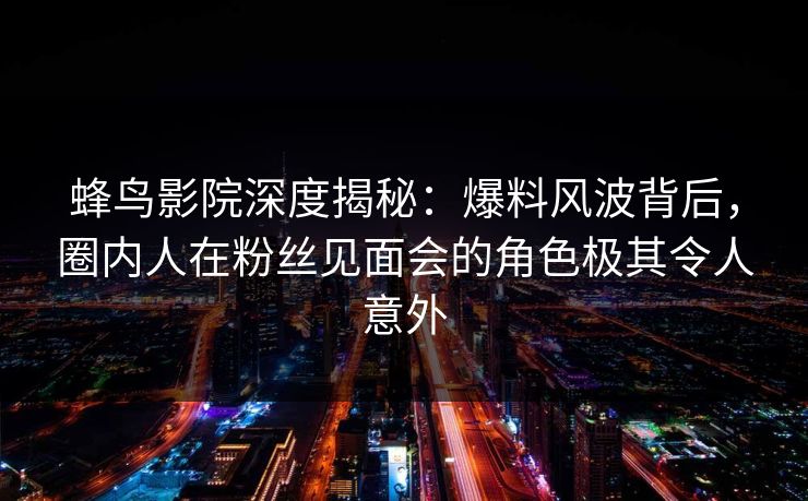 蜂鸟影院深度揭秘:爆料风波背后,圈内人在粉丝见面会的角色极其令人意外 蜂鸟影院深度揭秘:爆料风波背后,圈内人在粉丝见面会的角色极其令人意外