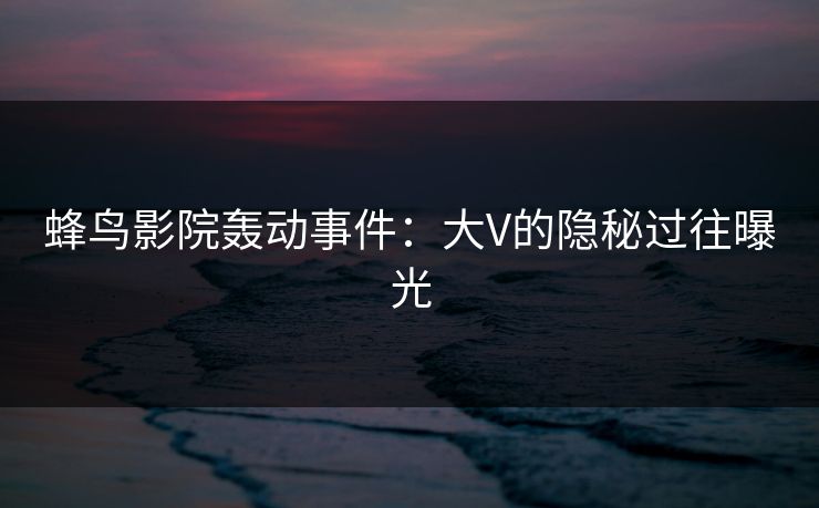 蜂鸟影院轰动事件:大V的隐秘过往曝光 蜂鸟影院轰动事件:大V的隐秘过往曝光
