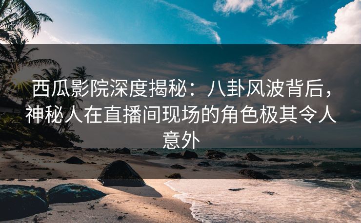 西瓜影院深度揭秘:八卦风波背后,神秘人在直播间现场的角色极其令人意外 西瓜影院深度揭秘:八卦风波背后,神秘人在直播间现场的角色极其令人意外