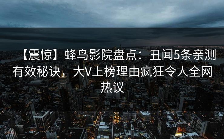【震惊】蜂鸟影院盘点:丑闻5条亲测有效秘诀,大V上榜理由疯狂令人全网热议 【震惊】蜂鸟影院盘点:丑闻5条亲测有效秘诀,大V上榜理由疯狂令人全网热议