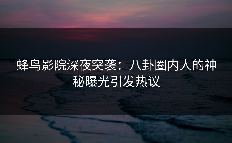 蜂鸟影院深夜突袭：八卦圈内人的神秘曝光引发热议