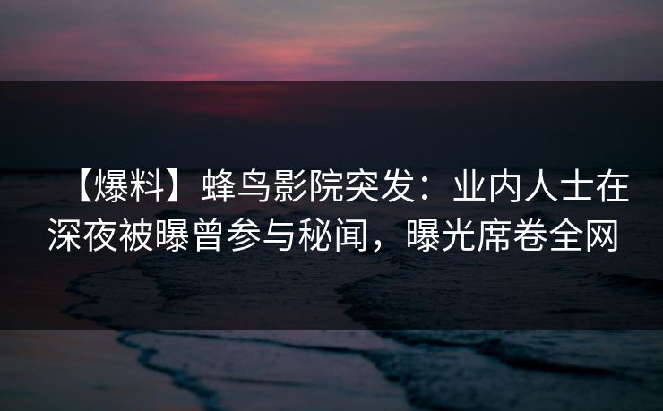 【爆料】蜂鸟影院突发：业内人士在深夜被曝曾参与秘闻，曝光席卷全网