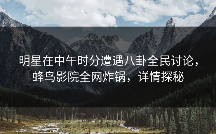 明星在中午时分遭遇八卦全民讨论,蜂鸟影院全网炸锅,详情探秘 明星在中午时分遭遇八卦全民讨论,蜂鸟影院全网炸锅,详情探秘
