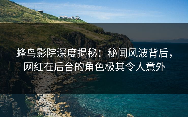 蜂鸟影院深度揭秘：秘闻风波背后，网红在后台的角色极其令人意外