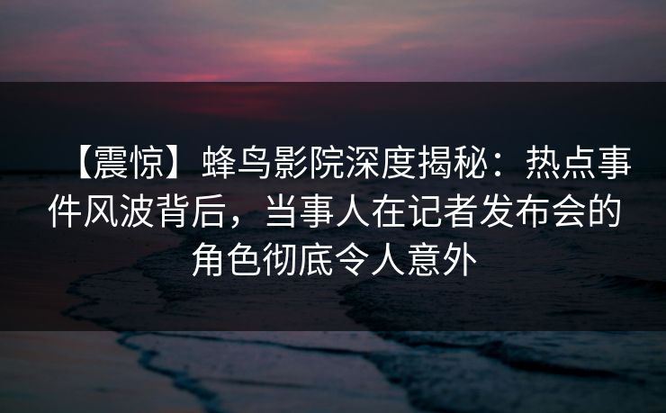 【震惊】蜂鸟影院深度揭秘：热点事件风波背后，当事人在记者发布会的角色彻底令人意外