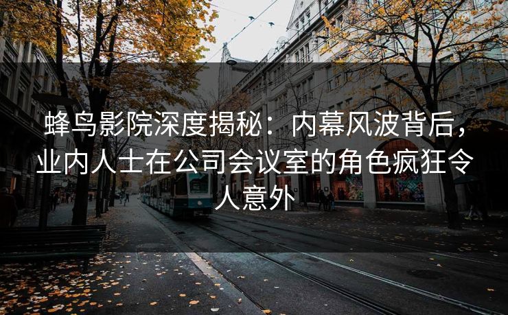 蜂鸟影院深度揭秘:内幕风波背后,业内人士在公司会议室的角色疯狂令人意外 蜂鸟影院深度揭秘:内幕风波背后,业内人士在公司会议室的角色疯狂令人意外