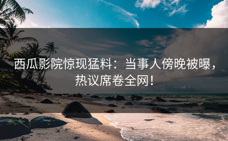 西瓜影院惊现猛料:当事人傍晚被曝,热议席卷全网! 西瓜影院惊现猛料:当事人傍晚被曝,热议席卷全网!