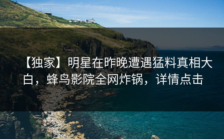 【独家】明星在昨晚遭遇猛料真相大白,蜂鸟影院全网炸锅,详情点击 【独家】明星在昨晚遭遇猛料真相大白,蜂鸟影院全网炸锅,详情点击