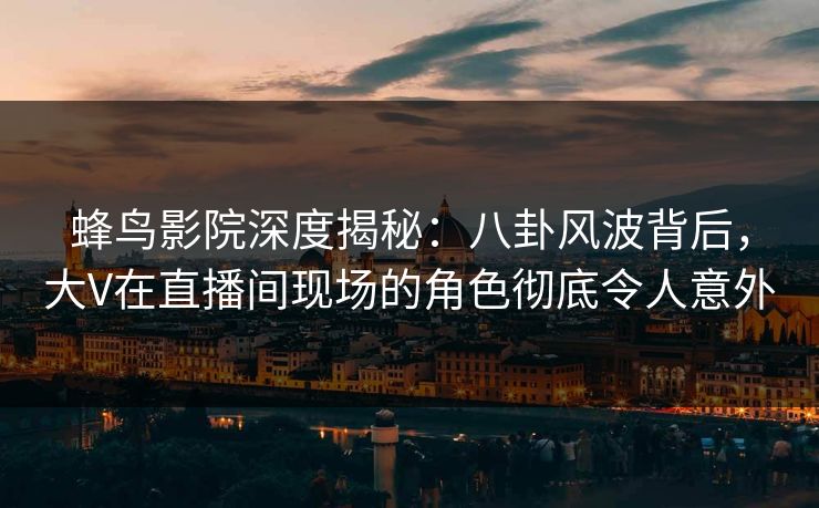 蜂鸟影院深度揭秘:八卦风波背后,大V在直播间现场的角色彻底令人意外 蜂鸟影院深度揭秘:八卦风波背后,大V在直播间现场的角色彻底令人意外