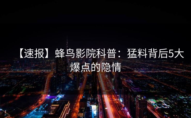 【速报】蜂鸟影院科普:猛料背后5大爆点的隐情 【速报】蜂鸟影院科普:猛料背后5大爆点的隐情