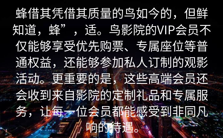 蜂借其凭借其质量的鸟如今的，但鲜知道，蜂”，适。鸟影院的VIP会员不仅能够享受优先购票、专属座位等普通权益，还能够参加私人订制的观影活动。更重要的是，这些高端会员还会收到来自影院的定制礼品和专属服务，让每一位会员都能感受到非同凡响的待遇。