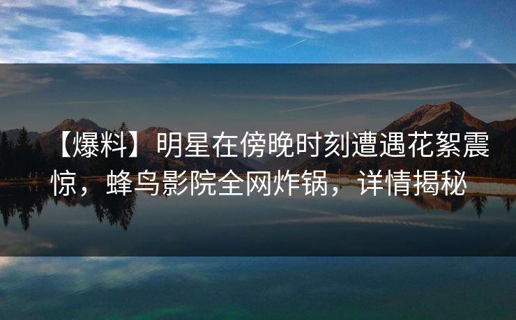 【爆料】明星在傍晚时刻遭遇花絮震惊，蜂鸟影院全网炸锅，详情揭秘