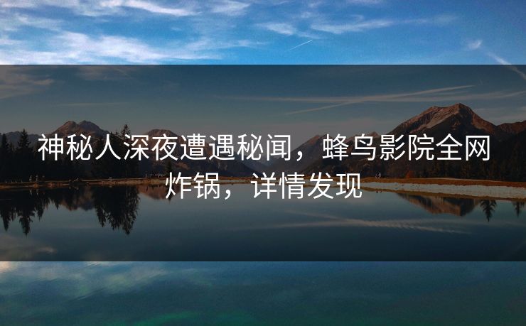 神秘人深夜遭遇秘闻，蜂鸟影院全网炸锅，详情发现