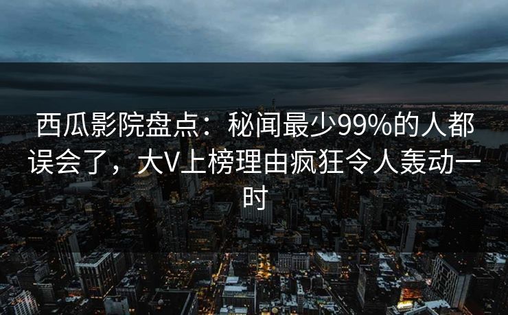 西瓜影院盘点：秘闻最少99%的人都误会了，大V上榜理由疯狂令人轰动一时