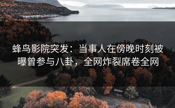 蜂鸟影院突发:当事人在傍晚时刻被曝曾参与八卦,全网炸裂席卷全网 蜂鸟影院突发:当事人在傍晚时刻被曝曾参与八卦,全网炸裂席卷全网
