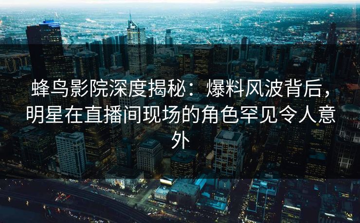 蜂鸟影院深度揭秘:爆料风波背后,明星在直播间现场的角色罕见令人意外 蜂鸟影院深度揭秘:爆料风波背后,明星在直播间现场的角色罕见令人意外