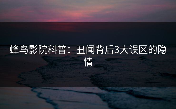 蜂鸟影院科普:丑闻背后3大误区的隐情 蜂鸟影院科普:丑闻背后3大误区的隐情