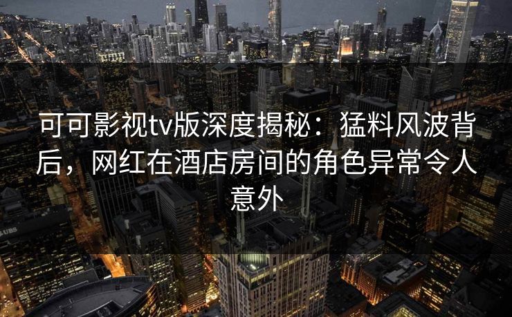 可可影视tv版深度揭秘:猛料风波背后,网红在酒店房间的角色异常令人意外 可可影视tv版深度揭秘:猛料风波背后,网红在酒店房间的角色异常令人意外