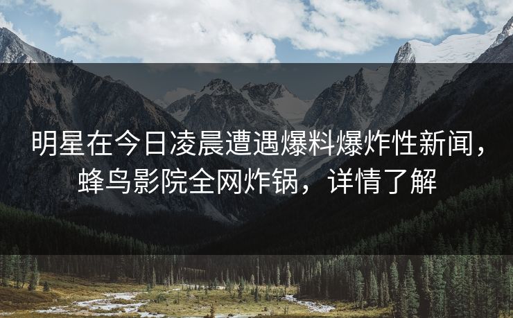 明星在今日凌晨遭遇爆料爆炸性新闻,蜂鸟影院全网炸锅,详情了解 明星在今日凌晨遭遇爆料爆炸性新闻,蜂鸟影院全网炸锅,详情了解