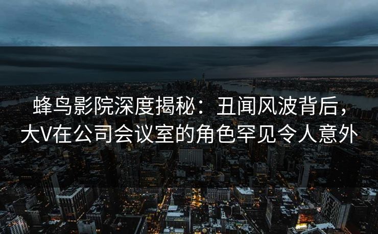 蜂鸟影院深度揭秘:丑闻风波背后,大V在公司会议室的角色罕见令人意外 蜂鸟影院深度揭秘:丑闻风波背后,大V在公司会议室的角色罕见令人意外