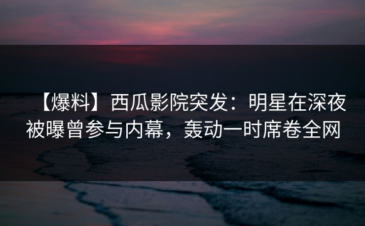 【爆料】西瓜影院突发:明星在深夜被曝曾参与内幕,轰动一时席卷全网 【爆料】西瓜影院突发:明星在深夜被曝曾参与内幕,轰动一时席卷全网