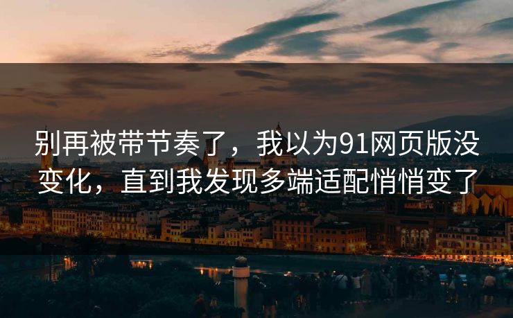 别再被带节奏了，我以为91网页版没变化，直到我发现多端适配悄悄变了