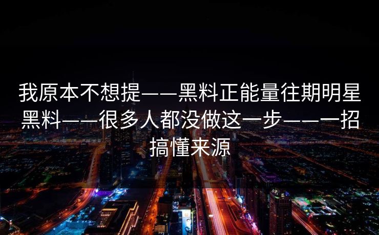 我原本不想提——黑料正能量往期明星黑料——很多人都没做这一步——一招搞懂来源 我原本不想提——黑料正能量往期明星黑料——很多人都没做这一步——一招搞懂来源