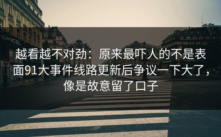 越看越不对劲：原来最吓人的不是表面91大事件线路更新后争议一下大了，像是故意留了口子