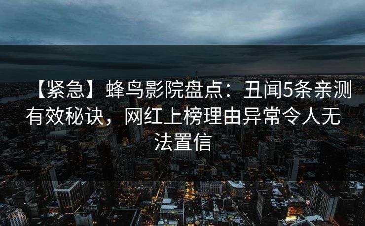 【紧急】蜂鸟影院盘点：丑闻5条亲测有效秘诀，网红上榜理由异常令人无法置信