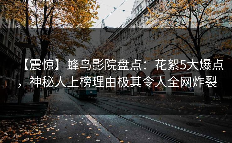 【震惊】蜂鸟影院盘点:花絮5大爆点,神秘人上榜理由极其令人全网炸裂 【震惊】蜂鸟影院盘点:花絮5大爆点,神秘人上榜理由极其令人全网炸裂