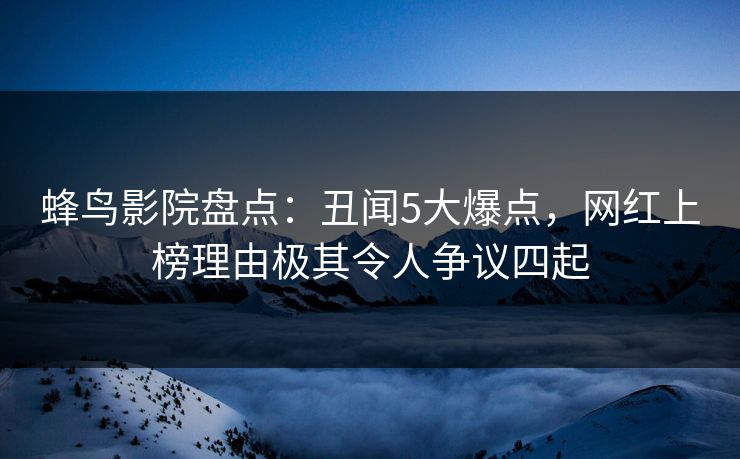 蜂鸟影院盘点:丑闻5大爆点,网红上榜理由极其令人争议四起 蜂鸟影院盘点:丑闻5大爆点,网红上榜理由极其令人争议四起
