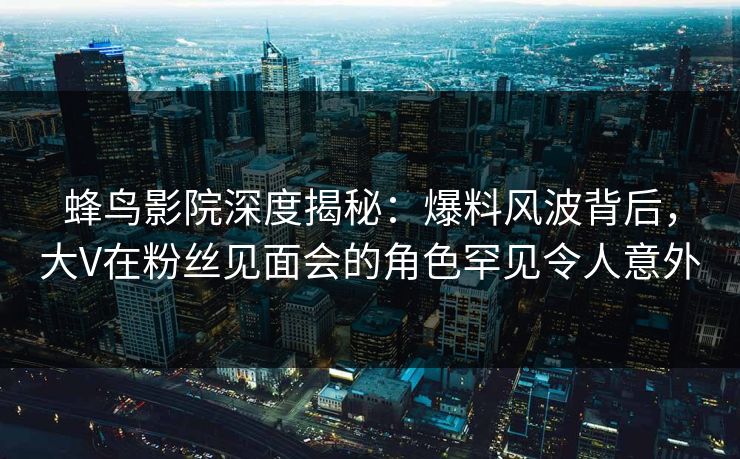 蜂鸟影院深度揭秘:爆料风波背后,大V在粉丝见面会的角色罕见令人意外 蜂鸟影院深度揭秘:爆料风波背后,大V在粉丝见面会的角色罕见令人意外