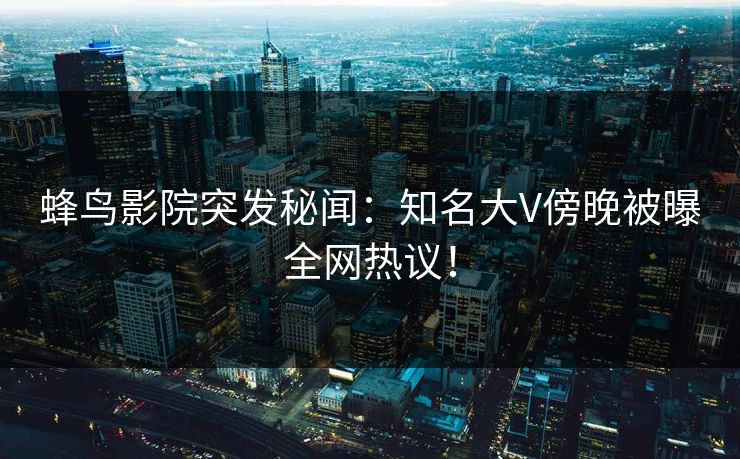 蜂鸟影院突发秘闻：知名大V傍晚被曝全网热议！
