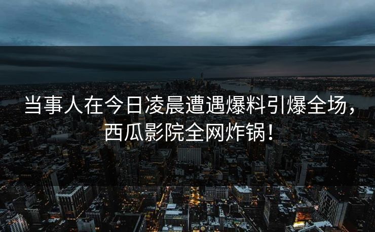 当事人在今日凌晨遭遇爆料引爆全场,西瓜影院全网炸锅! 当事人在今日凌晨遭遇爆料引爆全场,西瓜影院全网炸锅!