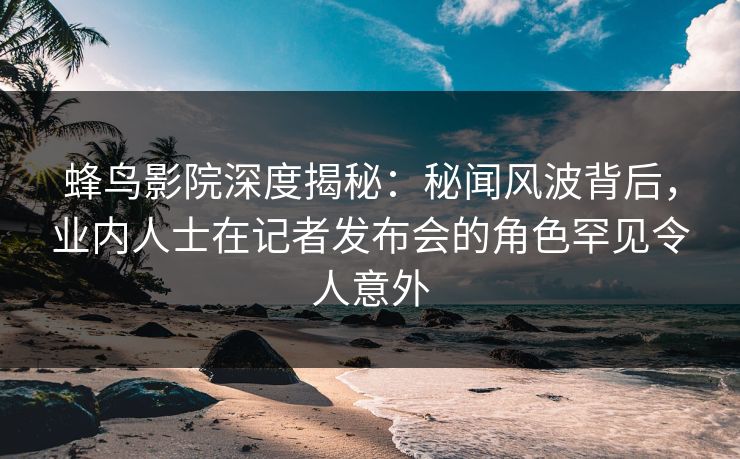 蜂鸟影院深度揭秘:秘闻风波背后,业内人士在记者发布会的角色罕见令人意外 蜂鸟影院深度揭秘:秘闻风波背后,业内人士在记者发布会的角色罕见令人意外
