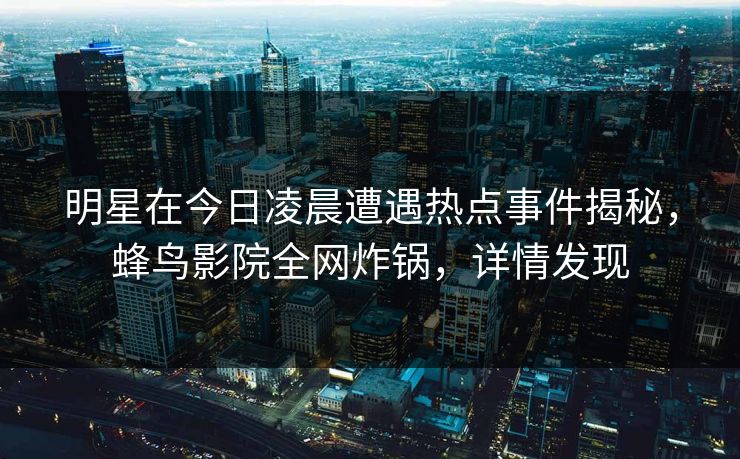 明星在今日凌晨遭遇热点事件揭秘,蜂鸟影院全网炸锅,详情发现 明星在今日凌晨遭遇热点事件揭秘,蜂鸟影院全网炸锅,详情发现