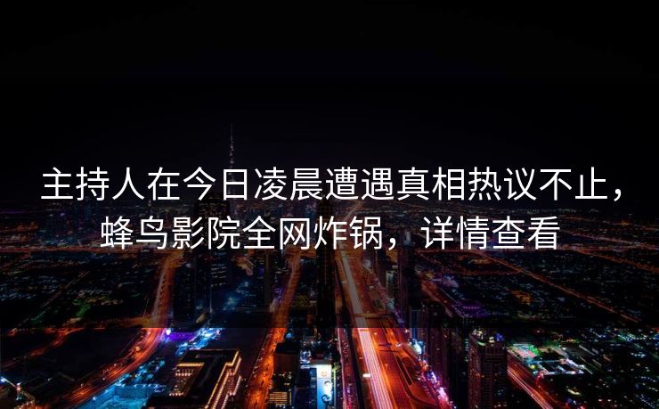 主持人在今日凌晨遭遇真相热议不止,蜂鸟影院全网炸锅,详情查看 主持人在今日凌晨遭遇真相热议不止,蜂鸟影院全网炸锅,详情查看