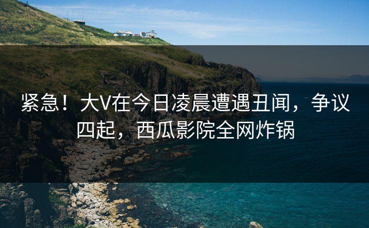 紧急!大V在今日凌晨遭遇丑闻,争议四起,西瓜影院全网炸锅 紧急!大V在今日凌晨遭遇丑闻,争议四起,西瓜影院全网炸锅