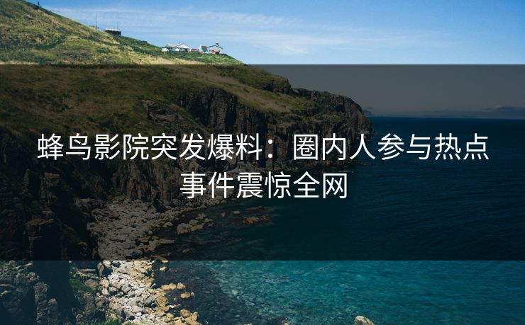 蜂鸟影院突发爆料:圈内人参与热点事件震惊全网 蜂鸟影院突发爆料:圈内人参与热点事件震惊全网