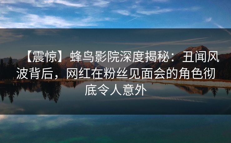 【震惊】蜂鸟影院深度揭秘：丑闻风波背后，网红在粉丝见面会的角色彻底令人意外