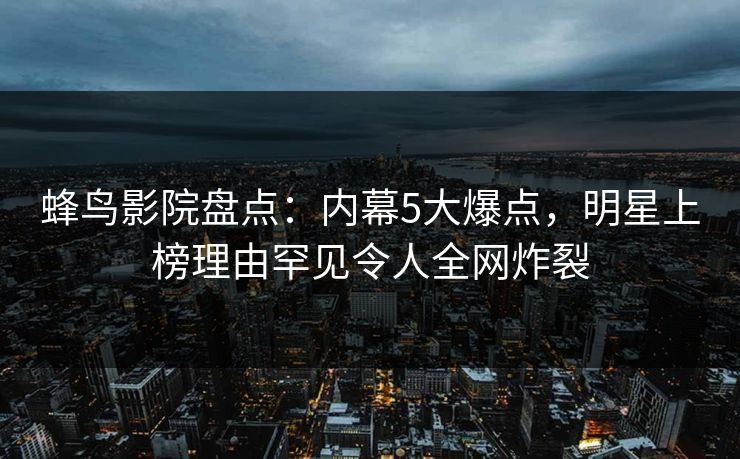 蜂鸟影院盘点:内幕5大爆点,明星上榜理由罕见令人全网炸裂 蜂鸟影院盘点:内幕5大爆点,明星上榜理由罕见令人全网炸裂