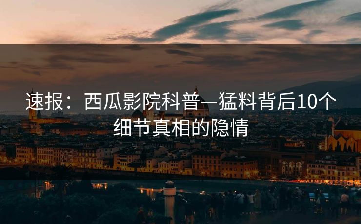 速报:西瓜影院科普—猛料背后10个细节真相的隐情 速报:西瓜影院科普—猛料背后10个细节真相的隐情