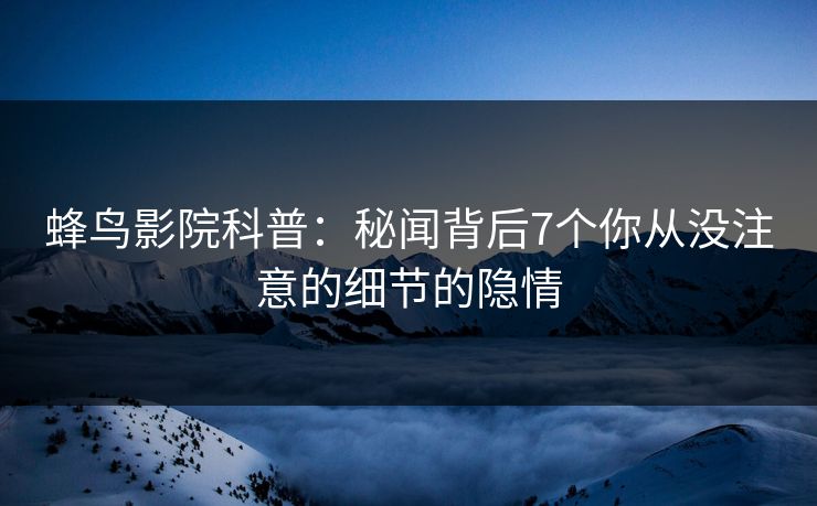 蜂鸟影院科普:秘闻背后7个你从没注意的细节的隐情 蜂鸟影院科普:秘闻背后7个你从没注意的细节的隐情