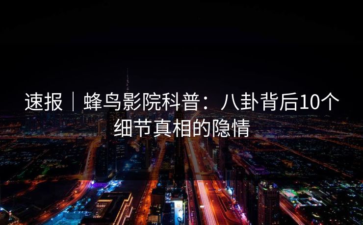 速报|蜂鸟影院科普:八卦背后10个细节真相的隐情 速报|蜂鸟影院科普:八卦背后10个细节真相的隐情