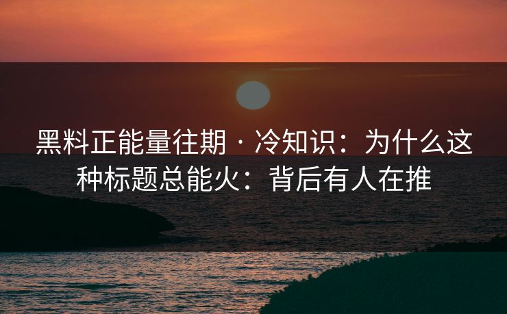 黑料正能量往期 · 冷知识：为什么这种标题总能火：背后有人在推