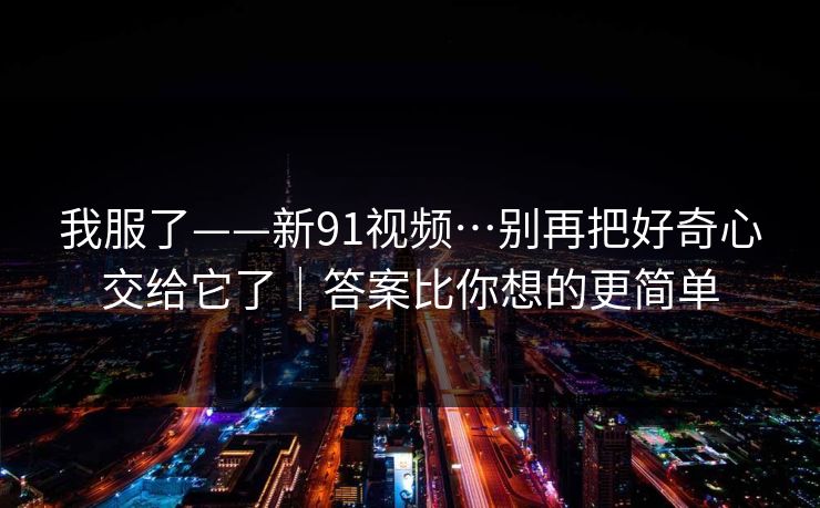 我服了——新91视频…别再把好奇心交给它了｜答案比你想的更简单