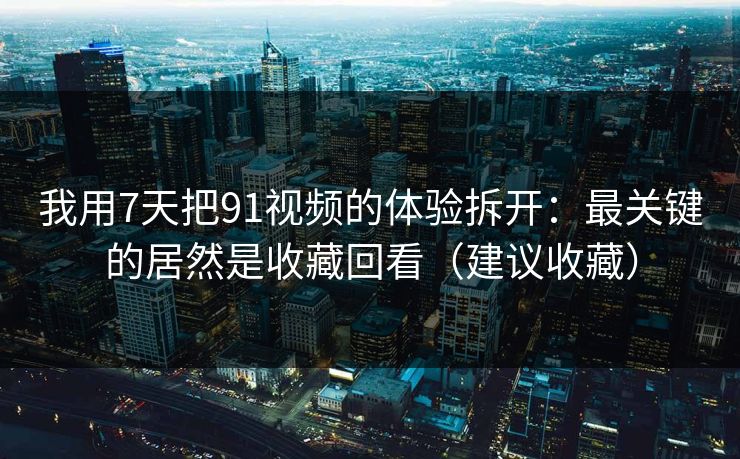 我用7天把91视频的体验拆开：最关键的居然是收藏回看（建议收藏）